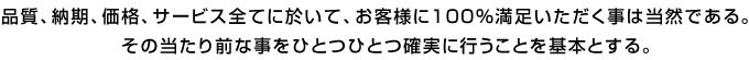 品質、納期、価格、サービス全てに於いて、お客様に100%満足いただく事は当然である。 その当たり前な事をひとつひとつ確実に行うことを基本とする。