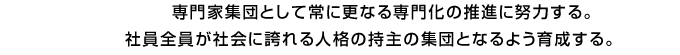 専門家集団として常に更なる専門化の推進に努力する。 社員全員が社会に誇れる人格の持主の集団となるよう育成する。